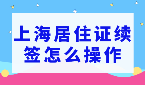 2023上海居住证续签怎么操作？（附续签流程）