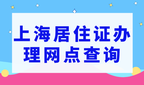 上海居住证办理在哪里？2023年上海居住证办理网点查询