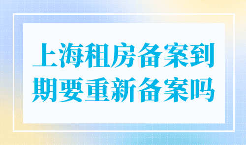 上海租房备案到期要重新备案吗？到期及时续签！