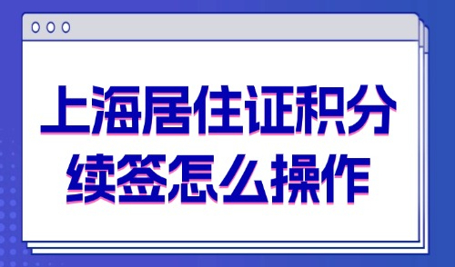 2025上海居住证积分续签怎么操作？附流程办理及材料清单！